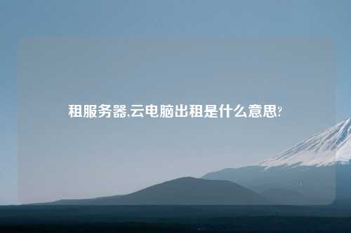 租服务器,云电脑出租是什么意思?