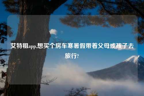 艾特租app,想买个房车寒暑假带着父母或孩子去旅行?