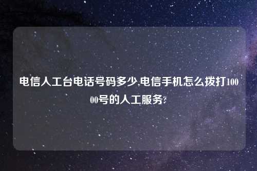 电信人工台电话号码多少,电信手机怎么拨打10000号的人工服务?