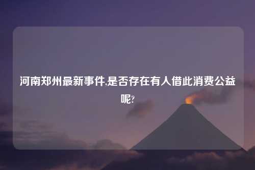 河南郑州最新事件,是否存在有人借此消费公益呢?
