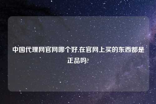 中国代理网官网哪个好,在官网上买的东西都是正品吗?