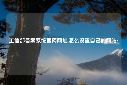 工信部备案系统官网网址,怎么设置自己的网站?