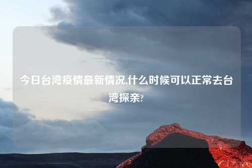 今日台湾疫情最新情况,什么时候可以正常去台湾探亲?