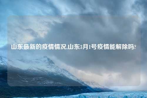山东最新的疫情情况,山东3月1号疫情能解除吗?
