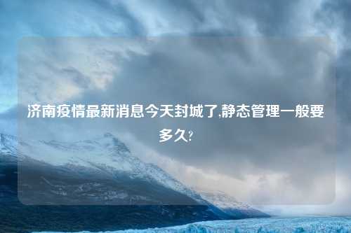 济南疫情最新消息今天封城了,静态管理一般要多久?