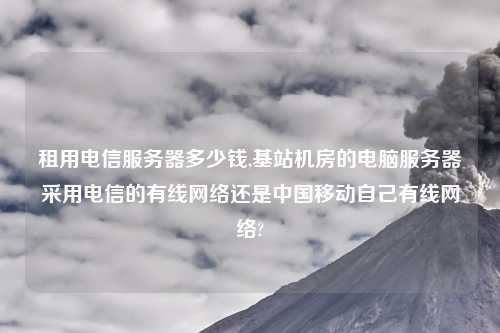 租用电信服务器多少钱,基站机房的电脑服务器采用电信的有线网络还是中国移动自己有线网络?
