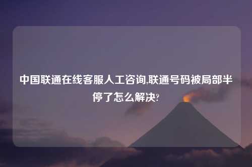 中国联通在线客服人工咨询,联通号码被局部半停了怎么解决?