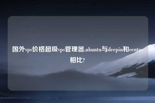 国外vps价格超级vps管理器,ubuntu与deepin和centos相比?