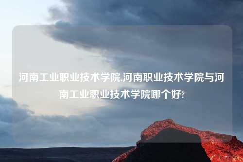 河南工业职业技术学院,河南职业技术学院与河南工业职业技术学院哪个好?