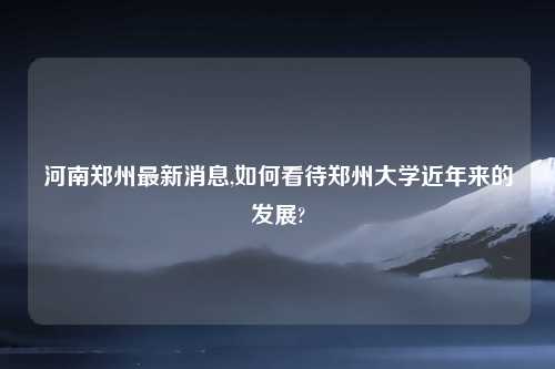河南郑州最新消息,如何看待郑州大学近年来的发展?