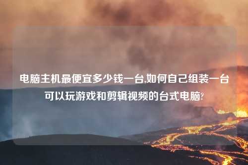 电脑主机最便宜多少钱一台,如何自己组装一台可以玩游戏和剪辑视频的台式电脑?