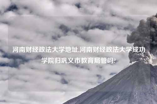 河南财经政法大学地址,河南财经政法大学成功学院归巩义市教育局管吗?