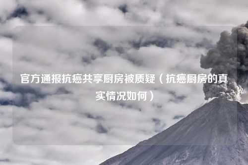 官方通报抗癌共享厨房被质疑(抗癌厨房的真实情况如何)