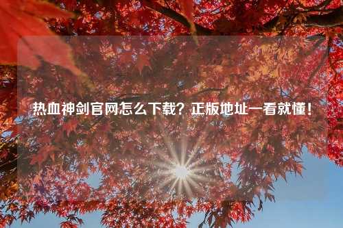 热血神剑官网怎么下载？正版地址一看就懂！
