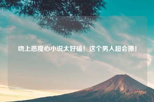 吻上恶魔心小说太好磕！这个男人超会撩！