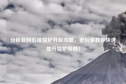 分析新阿瓦隆熔炉升级攻略，老玩家教你快速提升熔炉等级！