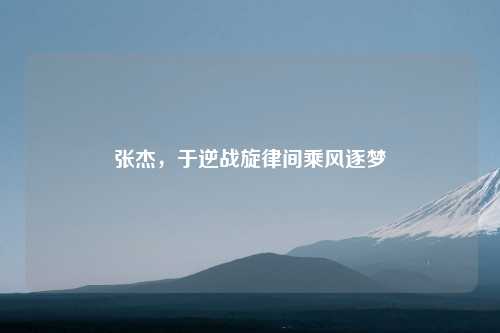 张杰，于逆战旋律间乘风逐梦