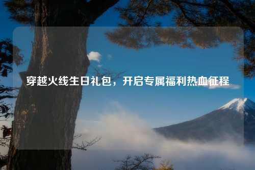 穿越火线生日礼包，开启专属福利热血征程
