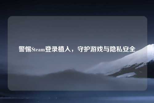 警惕Steam登录植入，守护游戏与隐私安全