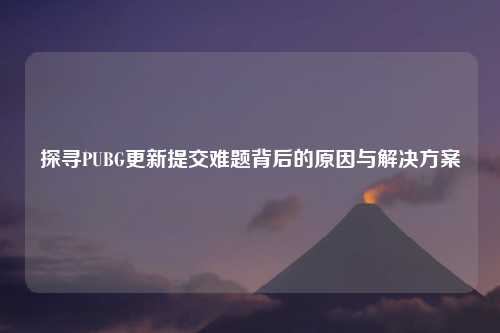 探寻PUBG更新提交难题背后的原因与解决方案