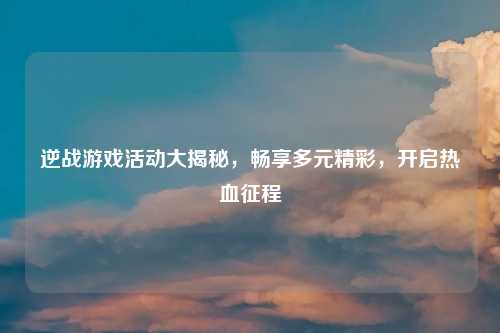 逆战游戏活动大揭秘，畅享多元精彩，开启热血征程