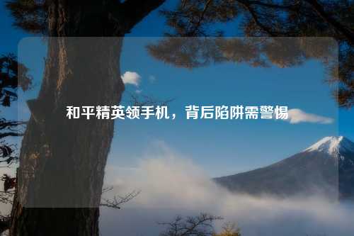 和平精英领手机，背后陷阱需警惕