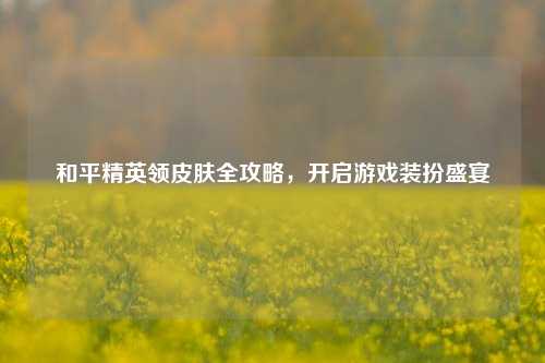 和平精英领皮肤全攻略，开启游戏装扮盛宴