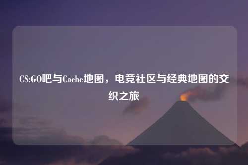 CS:GO吧与Cache地图，电竞社区与经典地图的交织之旅