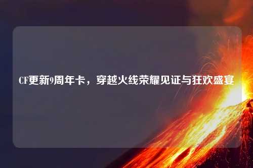 CF更新9周年卡，穿越火线荣耀见证与狂欢盛宴