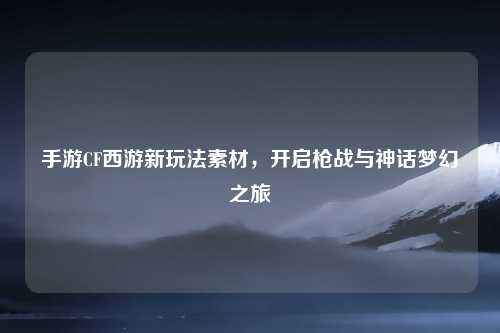 手游CF西游新玩法素材，开启枪战与神话梦幻之旅
