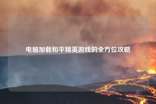 电脑加载和平精英游戏的全方位攻略