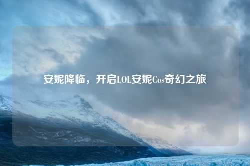 安妮降临，开启LOL安妮Cos奇幻之旅