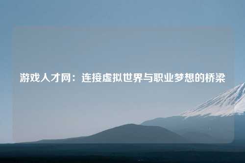 游戏人才网：连接虚拟世界与职业梦想的桥梁