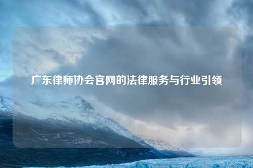 广东律师协会官网的法律服务与行业引领