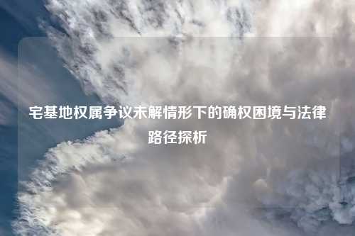 宅基地权属争议未解情形下的确权困境与法律路径探析