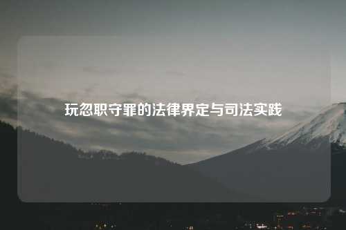 玩忽职守罪的法律界定与司法实践