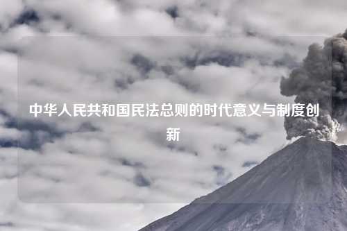 中华人民共和国民法总则的时代意义与制度创新