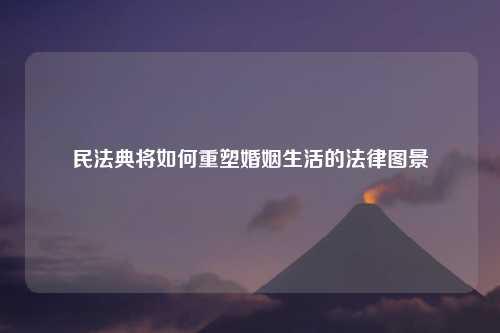 民法典将如何重塑婚姻生活的法律图景